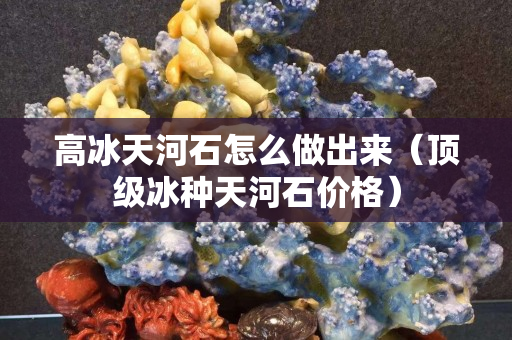 高冰天河石怎么做出來（頂級冰種天河石價格）