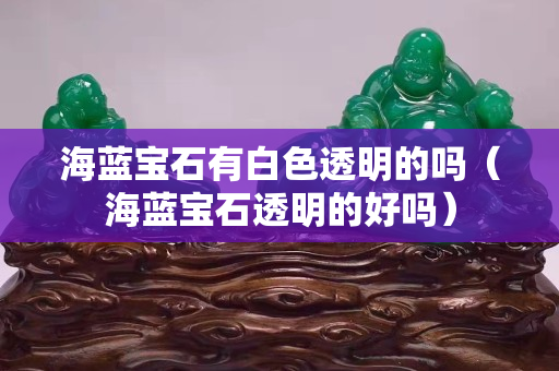 海藍寶石有白色透明的嗎（海藍寶石透明的好嗎）
