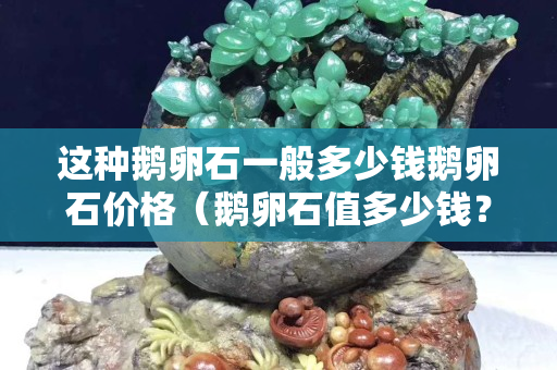 這種鵝卵石一般多少錢鵝卵石價格（鵝卵石值多少錢？）