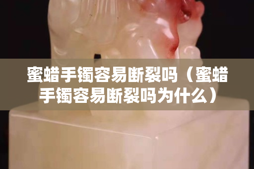 蜜蠟手鐲容易斷裂嗎（蜜蠟手鐲容易斷裂嗎為什么）