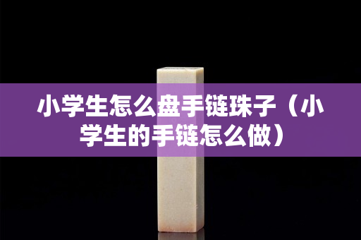 小學(xué)生怎么盤手鏈珠子（小學(xué)生的手鏈怎么做）
