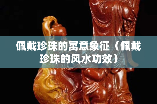佩戴珍珠的寓意象征（佩戴珍珠的風(fēng)水功效）