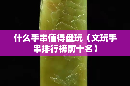 什么手串值得盤玩（文玩手串排行榜前十名）