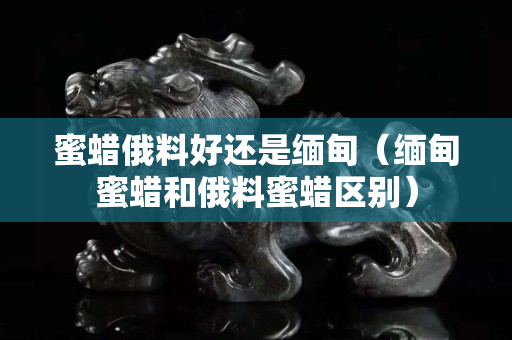 蜜蠟俄料好還是緬甸（緬甸蜜蠟和俄料蜜蠟區別）