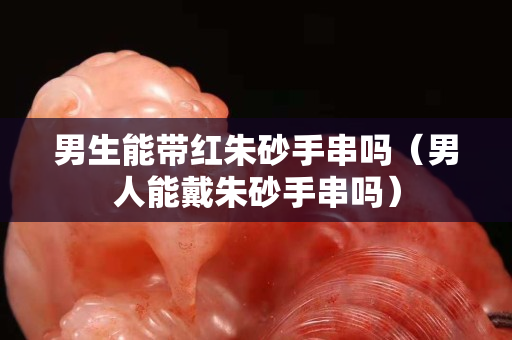 男生能帶紅朱砂手串嗎（男人能戴朱砂手串嗎）