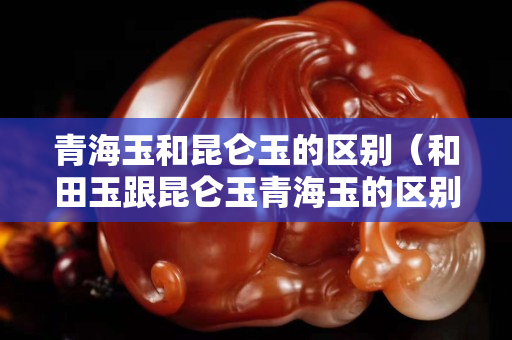 青海玉和昆侖玉的區(qū)別（和田玉跟昆侖玉青海玉的區(qū)別）
