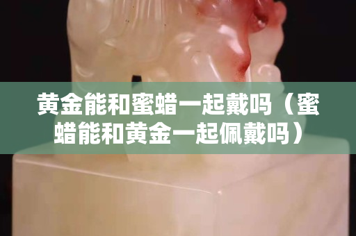 黃金能和蜜蠟一起戴嗎（蜜蠟能和黃金一起佩戴嗎）