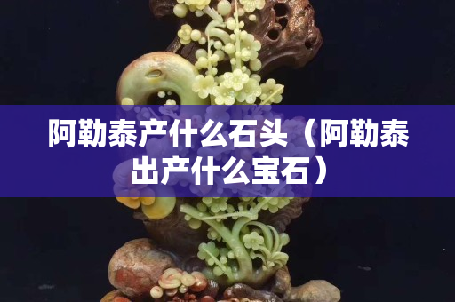 阿勒泰產什么石頭（阿勒泰出產什么寶石）