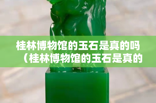 桂林博物館的玉石是真的嗎（桂林博物館的玉石是真的嗎還是假的）