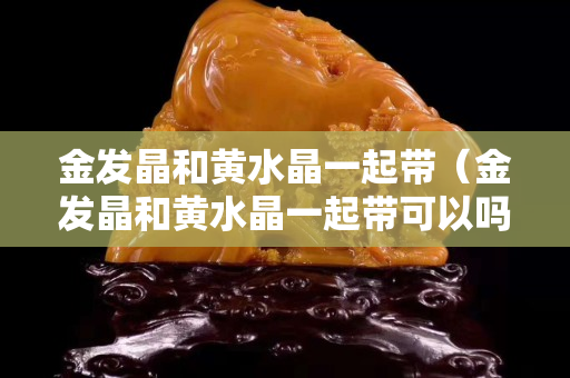金發晶和黃水晶一起帶（金發晶和黃水晶一起帶可以嗎）