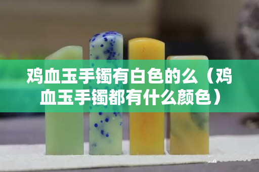 雞血玉手鐲有白色的么（雞血玉手鐲都有什么顏色）