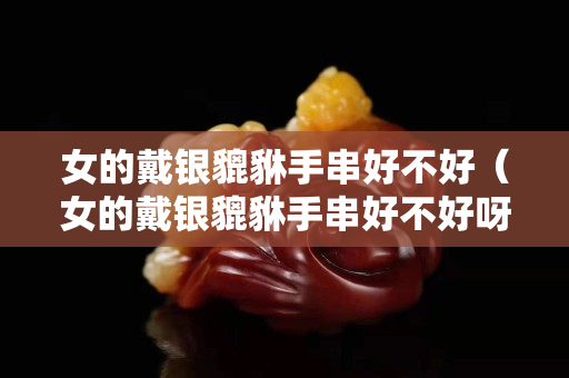 女的戴銀貔貅手串好不好（女的戴銀貔貅手串好不好呀）