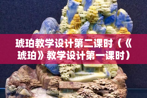 琥珀教學(xué)設(shè)計第二課時（《琥珀》教學(xué)設(shè)計第一課時）
