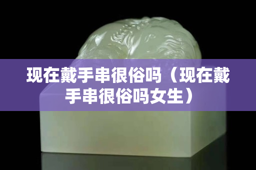 現在戴手串很俗嗎（現在戴手串很俗嗎女生）