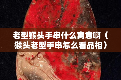 老型猴頭手串什么寓意啊（猴頭老型手串怎么看品相）