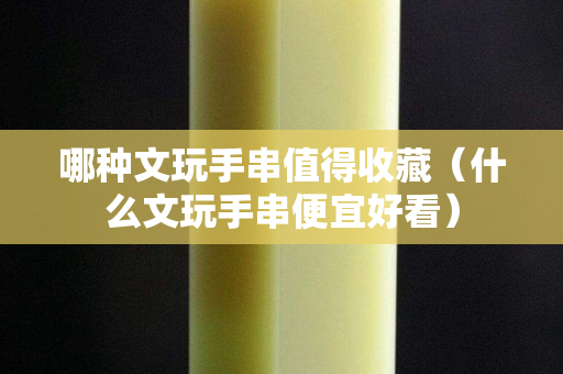 哪種文玩手串值得收藏（什么文玩手串便宜好看）