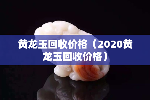 黃龍玉回收價格（2020黃龍玉回收價格）