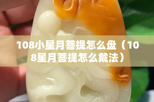 108小星月菩提怎么盤（108星月菩提怎么戴法）