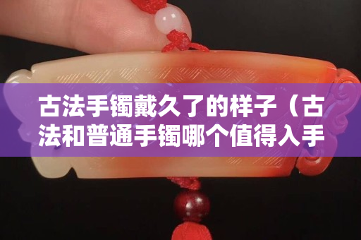 古法手鐲戴久了的樣子（古法和普通手鐲哪個值得入手）