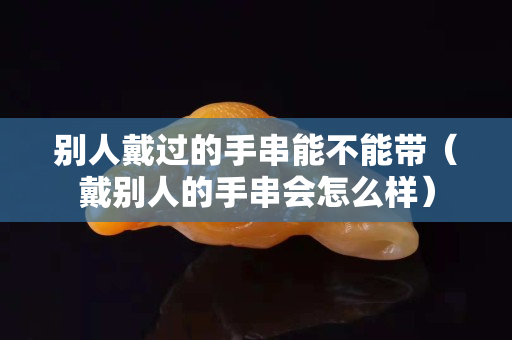 別人戴過的手串能不能帶（戴別人的手串會怎么樣）