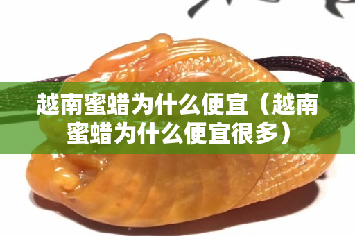 越南蜜蠟為什么便宜（越南蜜蠟為什么便宜很多）