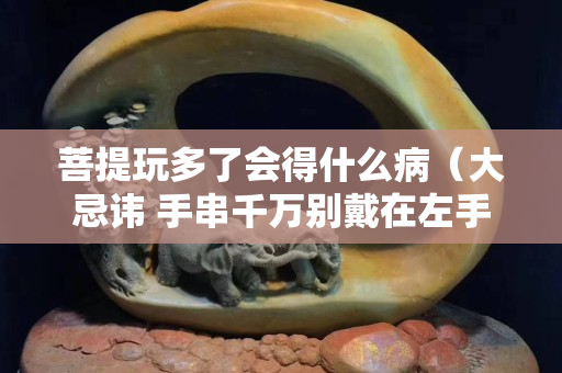 菩提玩多了會得什么病（大忌諱 手串千萬別戴在左手上）