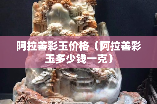 阿拉善彩玉價格（阿拉善彩玉多少錢一克）