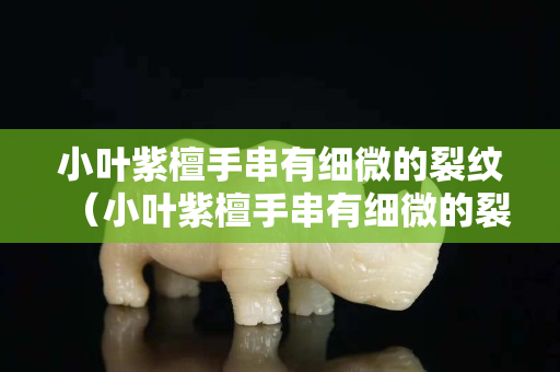 小葉紫檀手串有細微的裂紋（小葉紫檀手串有細微的裂紋怎么辦）