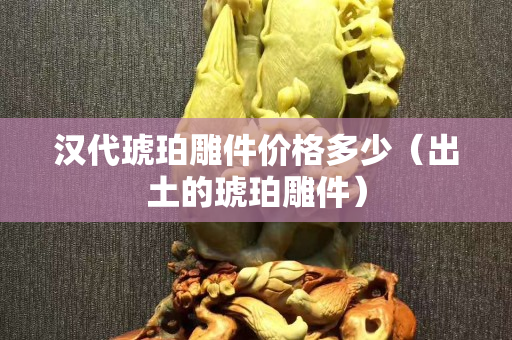 漢代琥珀雕件價(jià)格多少（出土的琥珀雕件）