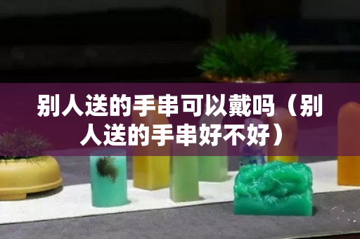 別人送的手串可以戴嗎（別人送的手串好不好）
