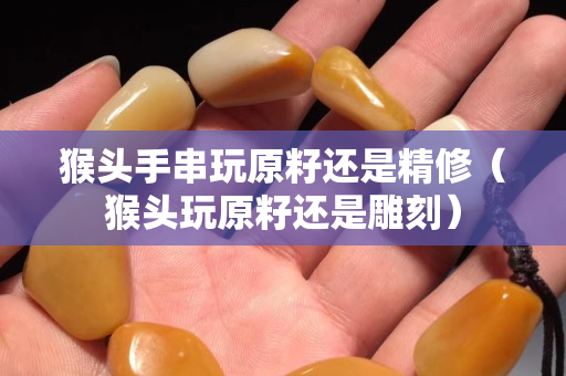 猴頭手串玩原籽還是精修（猴頭玩原籽還是雕刻）