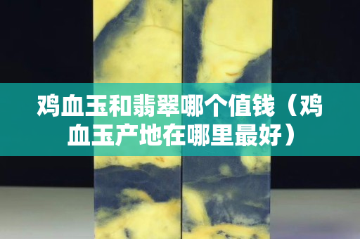雞血玉和翡翠哪個值錢（雞血玉產地在哪里最好）