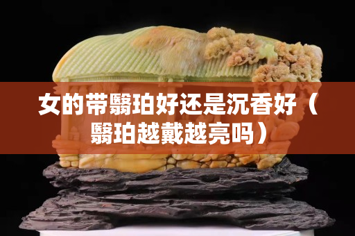 女的帶翳珀好還是沉香好（翳珀越戴越亮嗎）