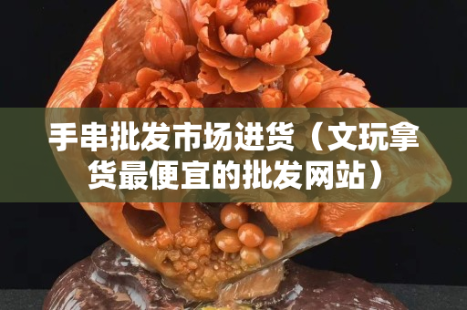 手串批發市場進貨（文玩拿貨最便宜的批發網站）
