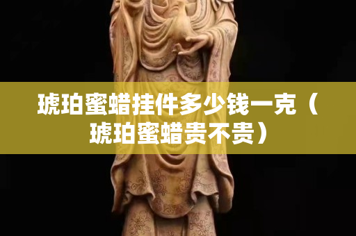 琥珀蜜蠟掛件多少錢一克（琥珀蜜蠟貴不貴）