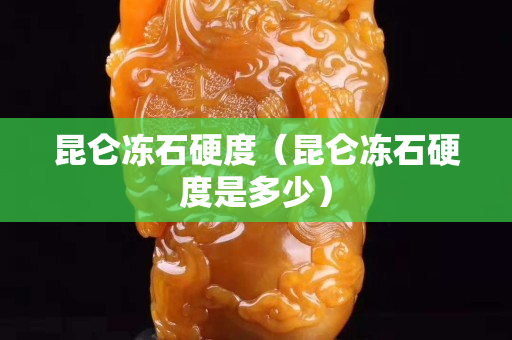 昆侖凍石硬度（昆侖凍石硬度是多少）