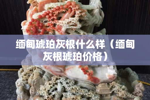 緬甸琥珀灰根什么樣（緬甸灰根琥珀價(jià)格）