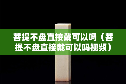 菩提不盤直接戴可以嗎（菩提不盤直接戴可以嗎視頻）