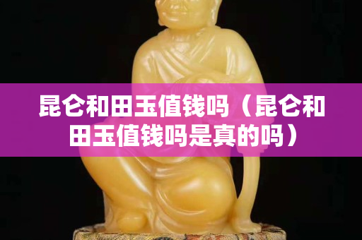 昆侖和田玉值錢嗎（昆侖和田玉值錢嗎是真的嗎）