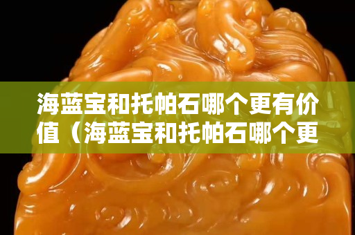 海藍寶和托帕石哪個更有價值（海藍寶和托帕石哪個更有價值呢）