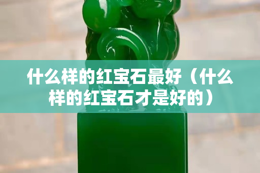 什么樣的紅寶石最好（什么樣的紅寶石才是好的）