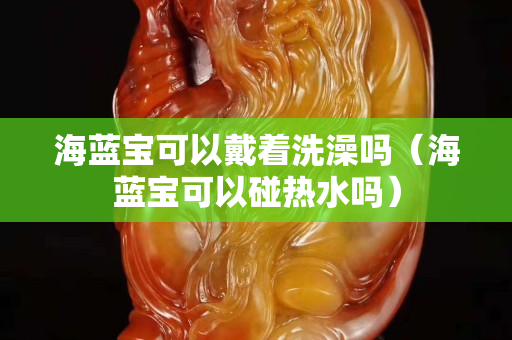 海藍寶可以戴著洗澡嗎（海藍寶可以碰熱水嗎）