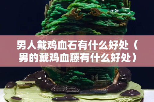 男人戴雞血石有什么好處（男的戴雞血藤有什么好處）