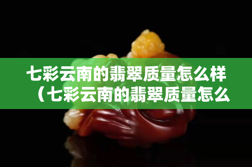 七彩云南的翡翠質量怎么樣（七彩云南的翡翠質量怎么樣知乎）