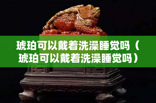 琥珀可以戴著洗澡睡覺嗎（琥珀可以戴著洗澡睡覺嗎）