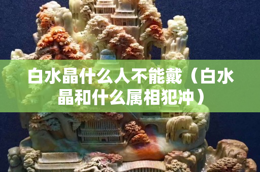 白水晶什么人不能戴（白水晶和什么屬相犯沖）