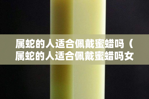 屬蛇的人適合佩戴蜜蠟嗎（屬蛇的人適合佩戴蜜蠟嗎女生）