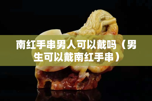 南紅手串男人可以戴嗎（男生可以戴南紅手串）
