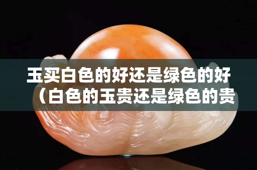 玉買白色的好還是綠色的好（白色的玉貴還是綠色的貴）