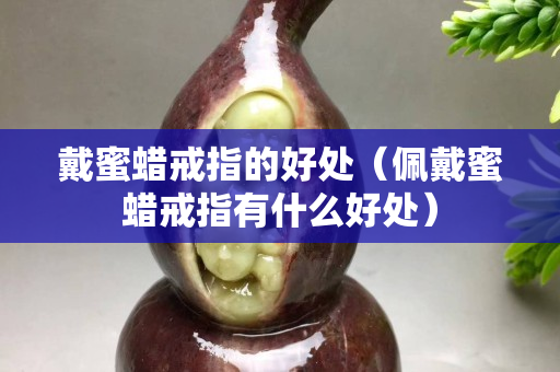 戴蜜蠟戒指的好處（佩戴蜜蠟戒指有什么好處）